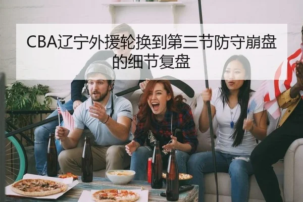 CBA辽宁外援轮换到第三节防守崩盘的细节复盘