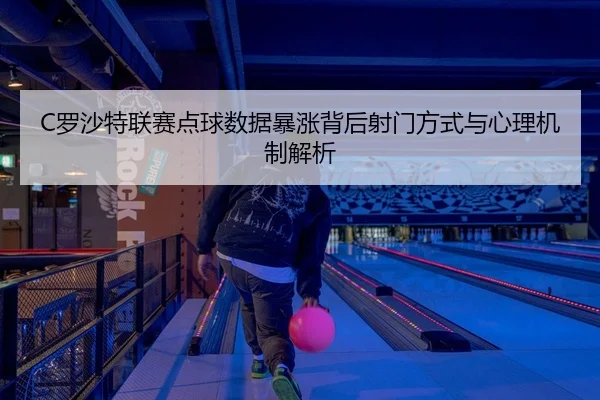 C罗沙特联赛点球数据暴涨背后射门方式与心理机制解析